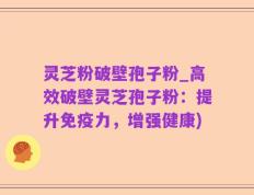 灵芝粉破壁孢子粉_高效破壁灵芝孢子粉：提升免疫力，增强健康)