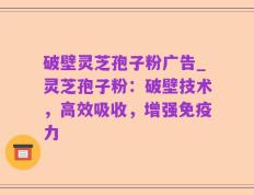 破壁灵芝孢子粉广告_灵芝孢子粉：破壁技术，高效吸收，增强免疫力