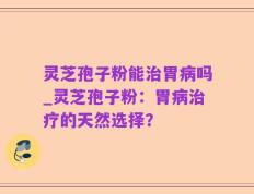 灵芝孢子粉能治胃病吗_灵芝孢子粉：胃病治疗的天然选择？