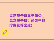 灵芝孢子粉属于菌类_灵芝孢子粉：菌类中的珍贵营养宝库)