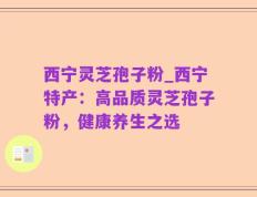 西宁灵芝孢子粉_西宁特产：高品质灵芝孢子粉，健康养生之选