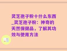 灵芝孢子粉十什么东西_灵芝孢子粉：神奇的天然保健品，了解其功效与使用方法