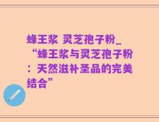 蜂王浆 灵芝孢子粉_“蜂王浆与灵芝孢子粉：天然滋补圣品的完美结合”