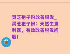 灵芝孢子粉改善脱发_灵芝孢子粉：天然生发利器，有效改善脱发问题)