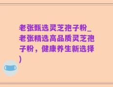 老张甄选灵芝孢子粉_老张精选高品质灵芝孢子粉，健康养生新选择)