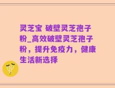灵芝宝 破壁灵芝孢子粉_高效破壁灵芝孢子粉，提升免疫力，健康生活新选择