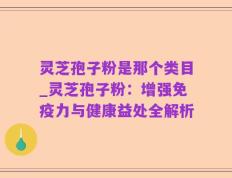 灵芝孢子粉是那个类目_灵芝孢子粉：增强免疫力与健康益处全解析