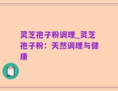 灵芝孢子粉调理_灵芝孢子粉：天然调理与健康