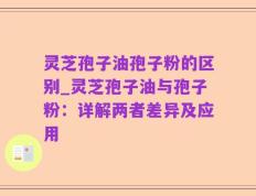 灵芝孢子油孢子粉的区别_灵芝孢子油与孢子粉：详解两者差异及应用