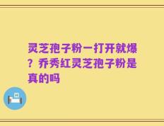 灵芝孢子粉一打开就爆？乔秀红灵芝孢子粉是真的吗