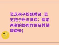 灵芝孢子粉跟黄芪_灵芝孢子粉与黄芪：探索两者的协同作用及其健康益处)