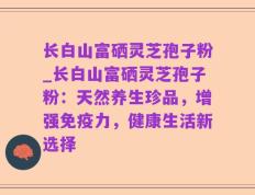 长白山富硒灵芝孢子粉_长白山富硒灵芝孢子粉：天然养生珍品，增强免疫力，健康生活新选择