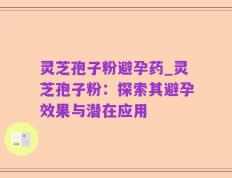 灵芝孢子粉避孕药_灵芝孢子粉：探索其避孕效果与潜在应用