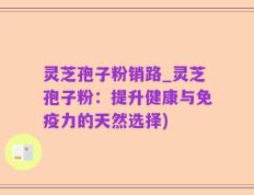 灵芝孢子粉销路_灵芝孢子粉：提升健康与免疫力的天然选择)