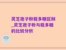 灵芝孢子粉粗多糖区别_灵芝孢子粉与粗多糖的比较分析