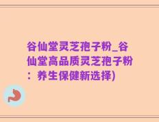 谷仙堂灵芝孢子粉_谷仙堂高品质灵芝孢子粉：养生保健新选择)