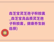 森芝宝灵芝孢子粉胶囊_森芝宝高品质灵芝孢子粉胶囊，健康养生新选择)