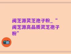 闽芝源灵芝孢子粉_“闽芝源高品质灵芝孢子粉”