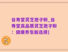 谷寿堂灵芝孢子粉_谷寿堂高品质灵芝孢子粉：健康养生新选择)