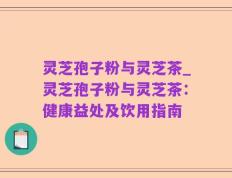 灵芝孢子粉与灵芝茶_灵芝孢子粉与灵芝茶：健康益处及饮用指南