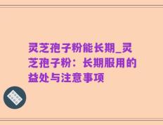灵芝孢子粉能长期_灵芝孢子粉：长期服用的益处与注意事项
