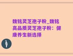 魏铭灵芝孢子粉_魏铭高品质灵芝孢子粉：健康养生新选择