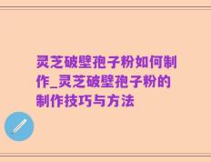灵芝破壁孢子粉如何制作_灵芝破壁孢子粉的制作技巧与方法