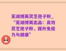 芜湖博英灵芝孢子粉_“芜湖博英出品：高效灵芝孢子粉，提升免疫力与健康”
