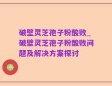 破壁灵芝孢子粉酸败_破壁灵芝孢子粉酸败问题及解决方案探讨