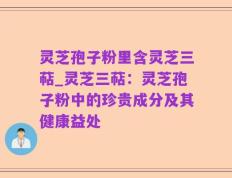 灵芝孢子粉里含灵芝三萜_灵芝三萜：灵芝孢子粉中的珍贵成分及其健康益处