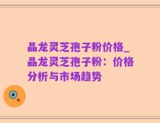 晶龙灵芝孢子粉价格_晶龙灵芝孢子粉：价格分析与市场趋势