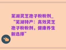 芜湖灵芝孢子粉粉剂_“芜湖特产：高效灵芝孢子粉粉剂，健康养生新选择”