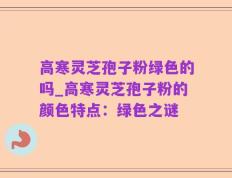 高寒灵芝孢子粉绿色的吗_高寒灵芝孢子粉的颜色特点：绿色之谜