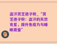 盗汗灵芝孢子粉_“灵芝孢子粉：盗汗的天然克星，提升免疫力与睡眠质量”