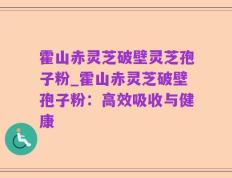 霍山赤灵芝破壁灵芝孢子粉_霍山赤灵芝破壁孢子粉：高效吸收与健康