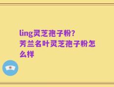 ling灵芝孢子粉？芳兰名叶灵芝孢子粉怎么样