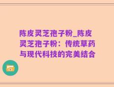 陈皮灵芝孢子粉_陈皮灵芝孢子粉：传统草药与现代科技的完美结合