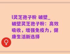 l灵芝孢子粉 破壁_破壁灵芝孢子粉：高效吸收，增强免疫力，健康生活新选择