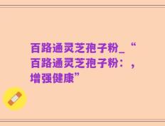 百路通灵芝孢子粉_“百路通灵芝孢子粉：，增强健康”