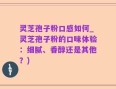 灵芝孢子粉口感如何_灵芝孢子粉的口味体验：细腻、香醇还是其他？)