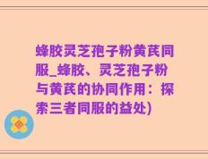 蜂胶灵芝孢子粉黄芪同服_蜂胶、灵芝孢子粉与黄芪的协同作用：探索三者同服的益处)