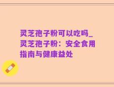 灵芝孢子粉可以吃吗_灵芝孢子粉：安全食用指南与健康益处