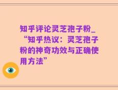 知乎评论灵芝孢子粉_“知乎热议：灵芝孢子粉的神奇功效与正确使用方法”