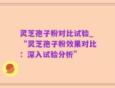 灵芝孢子粉对比试验_“灵芝孢子粉效果对比：深入试验分析”