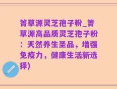 箐草源灵芝孢子粉_箐草源高品质灵芝孢子粉：天然养生圣品，增强免疫力，健康生活新选择)