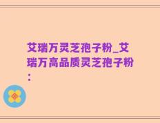 艾瑞万灵芝孢子粉_艾瑞万高品质灵芝孢子粉：