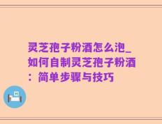 灵芝孢子粉酒怎么泡_如何自制灵芝孢子粉酒：简单步骤与技巧