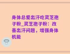 身体总爱出汗吃灵芝孢子粉_灵芝孢子粉：改善出汗问题，增强身体机能
