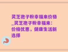 灵芝孢子粉幸福来价格_灵芝孢子粉幸福来：价格优惠，健康生活新选择