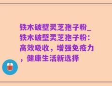 铁木破壁灵芝孢子粉_铁木破壁灵芝孢子粉：高效吸收，增强免疫力，健康生活新选择